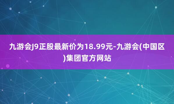 九游会J9正股最新价为18.99元-九游会(中国区)集团官方网站