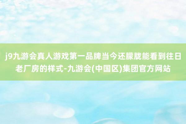 j9九游会真人游戏第一品牌当今还朦胧能看到往日老厂房的样式-九游会(中国区)集团官方网站