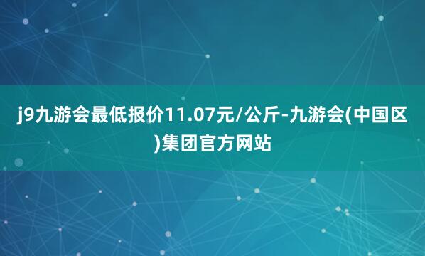 j9九游会最低报价11.07元/公斤-九游会(中国区)集团官方网站