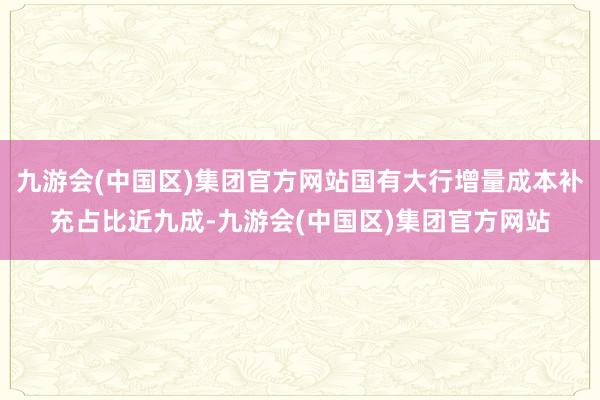 九游会(中国区)集团官方网站国有大行增量成本补充占比近九成-九游会(中国区)集团官方网站