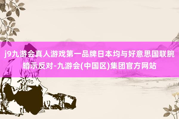 j9九游会真人游戏第一品牌日本均与好意思国联腕暗示反对-九游会(中国区)集团官方网站