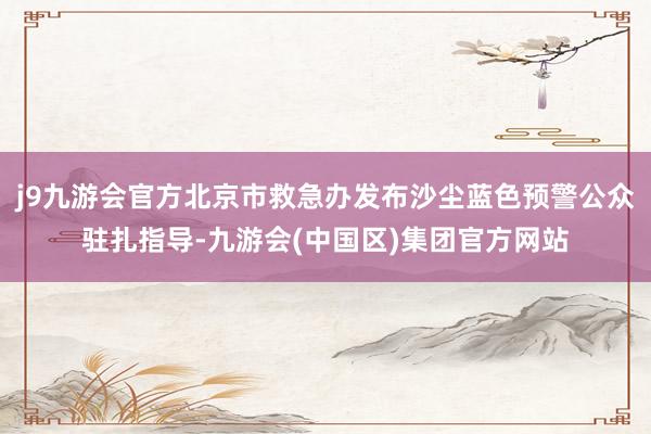 j9九游会官方北京市救急办发布沙尘蓝色预警公众驻扎指导-九游会(中国区)集团官方网站