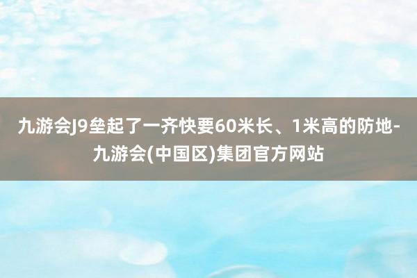 九游会J9垒起了一齐快要60米长、1米高的防地-九游会(中国区)集团官方网站