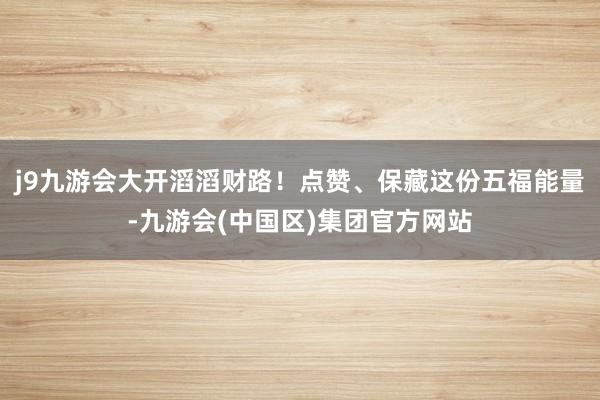 j9九游会大开滔滔财路！点赞、保藏这份五福能量-九游会(中国区)集团官方网站